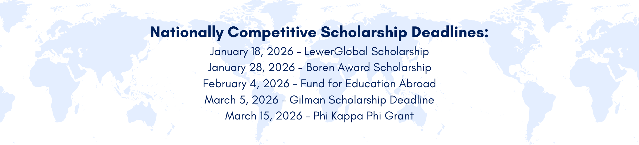 Nationally Competitive Scholarship Deadlines: January 18, 2026 - LewerGlobal Scholarship January 28, 2026 - Boren Award Scholarship February 4, 2026 - Fund for Education Abroad March 5, 2026 - Gilman Scholarship Deadline March 15, 2026 - Phi Kappa Phi Grant